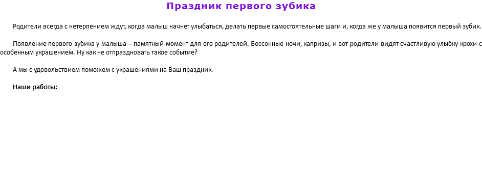 Праздник первого зубика Родители всегда с нетерпением ждут, когда малыш начнет улыбаться, делать первые самостоятельные шаги и, когда же у малыша появится первый зубик. Появление первого зубика у малыша – памятный момент для его родителей. Бессонные ночи, капризы, и вот родители видят счастливую улыбку крохи с особенным украшением. Ну как не отпраздновать такое событие? А мы с удовольствием поможем с украшениями на Ваш праздник. Наши работы: 