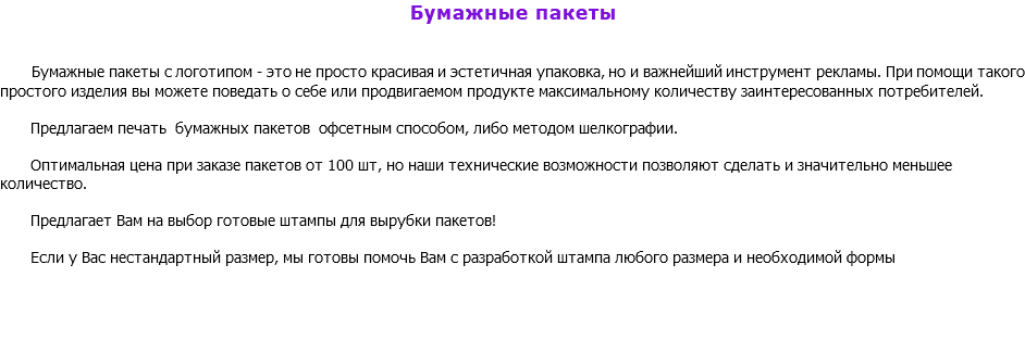 Бумажные пакеты Бумажные пакеты с логотипом - это не просто красивая и эстетичная упаковка, но и важнейший инструмент рекламы. При помощи такого простого изделия вы можете поведать о себе или продвигаемом продукте максимальному количеству заинтересованных потребителей. Предлагаем печать бумажных пакетов офсетным способом, либо методом шелкографии. Оптимальная цена при заказе пакетов от 100 шт, но наши технические возможности позволяют сделать и значительно меньшее количество. Предлагает Вам на выбор готовые штампы для вырубки пакетов! Если у Вас нестандартный размер, мы готовы помочь Вам с разработкой штампа любого размера и необходимой формы 