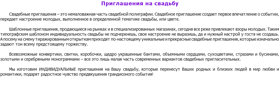 Приглашения на свадьбу Свадебные приглашения – это немаловажная часть свадебной полиграфии. Свадебное приглашение создает первое впечатление о событии, передает настроение молодых, выполненное в определенной тематике свадьбы, или цвете. Шаблонные приглашения, продающиеся на рынках и в специализированных магазинах, сегодня все реже привлекают взоры молодых. Таким типографским шаблоном индивидуальность свадьбы не подчеркнешь, свое настроение не выразишь, да и нужный настрой у гостя не создашь. А посему на смену тиражированным открыткам приходят по-настоящему уникальные и прекрасные свадебные приглашения, которые изначально задают тон всему предстоящему торжеству. Всевозможные конвертики, свитки, коробочки, щедро украшенные бантами, объемными сердцами, сухоцветами, стразами и бусинами, золотыми и серебряными монограммами – все это лишь малая часть современных вариантов свадебных пригласительных. Мы изготовим ИНДИВИДУАЛЬНЫЕ приглашения на Вашу свадьбу, которые перенесут Ваших родных и близких людей в мир любви и романтики, подарят радостное чувство предвкушения грандиозного события! 