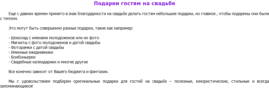 Подарки гостям на свадьбе Еще с давних времен принято в знак благодарности на свадьбе делать гостям небольшие подарки, но главное , чтобы подарены они были с теплом. Это могут быть совершенно разные подарки, такие как например: - Шоколад с именами молодоженов или их фото - Магниты с фото молодоженов и датой свадьбы - Фоторамки с датой свадьбы - Именные ежедневники - Бонбоньерки - Свадебные календарики и многие другие Все конечно зависит от Вашего бюджета и фантазии. Мы с удовольствием подберем оригинальные подарки для гостей на свадьбе – полезные, юмористические, стильные и всегда запоминающиеся! 